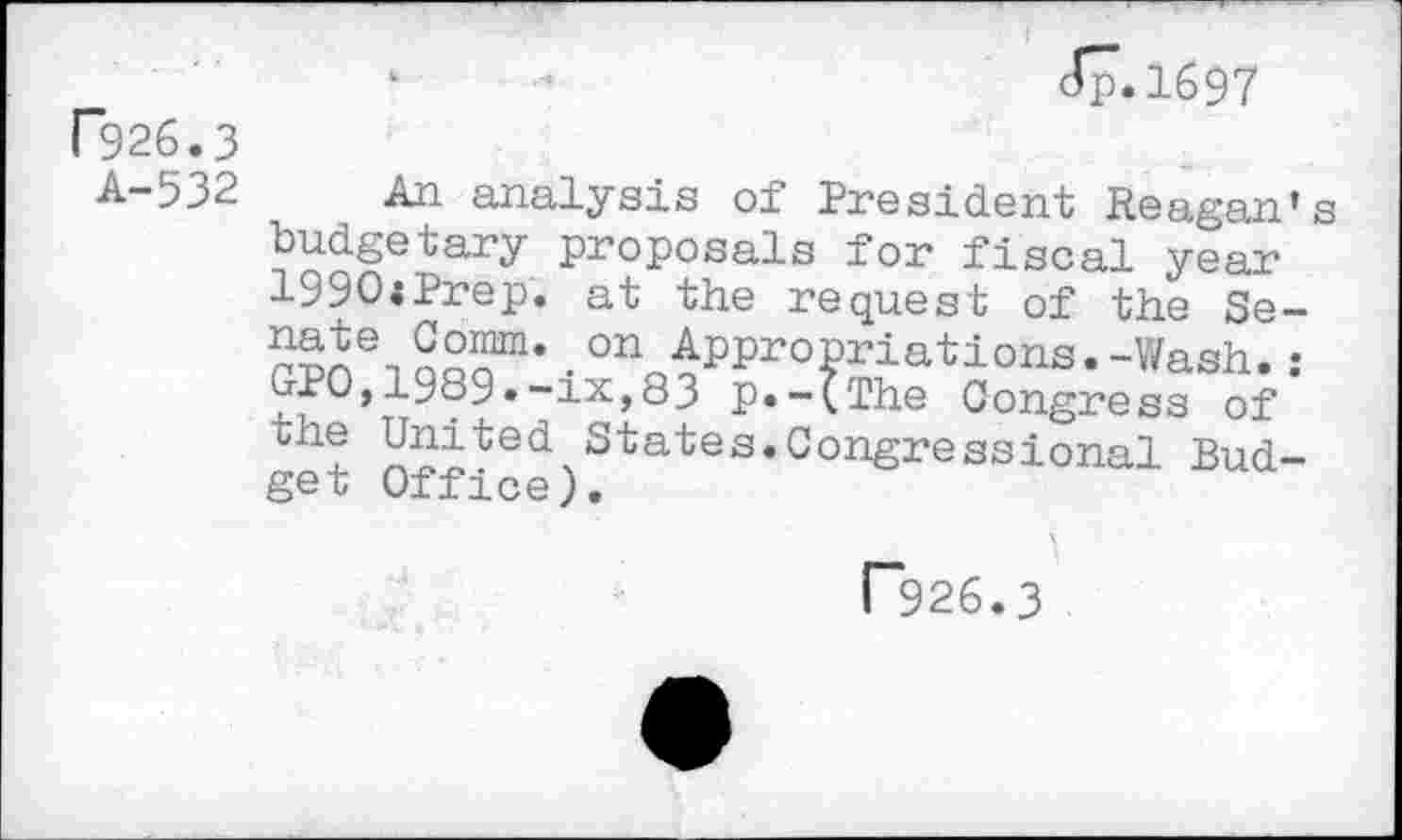 ﻿rg26.3
A-532
Jp.1697
An analysis of President Reagan’s budgetary proposals for fiscal year ly90;Prep. at the request of the Se-
qSS“’ • ^Appropriations.-Wash. : GPO,1389•-ix,83 p.-(The Congress of the United States.Congressional Budget Office).
r~926.3